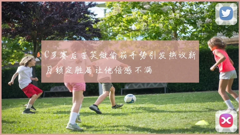 C罗赛后苦笑做偷窃手势引发热议新月锁定胜局让他倍感不满