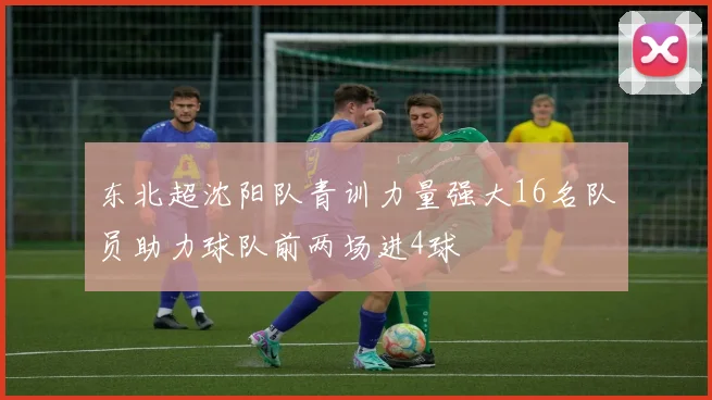 东北超沈阳队青训力量强大16名队员助力球队前两场进4球