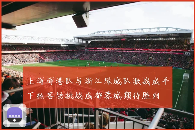 上海海港队与浙江绿城队激战成平下轮客场挑战成都蓉城期待胜利