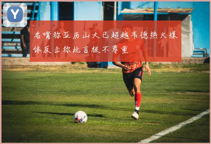 名嘴称亚历山大已超越韦德热火媒体反击称此言极不尊重