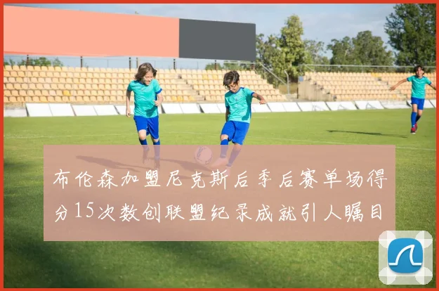 布伦森加盟尼克斯后季后赛单场得分15次数创联盟纪录成就引人瞩目