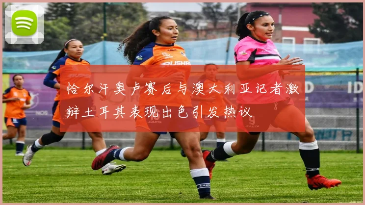 恰尔汗奥卢赛后与澳大利亚记者激辩土耳其表现出色引发热议