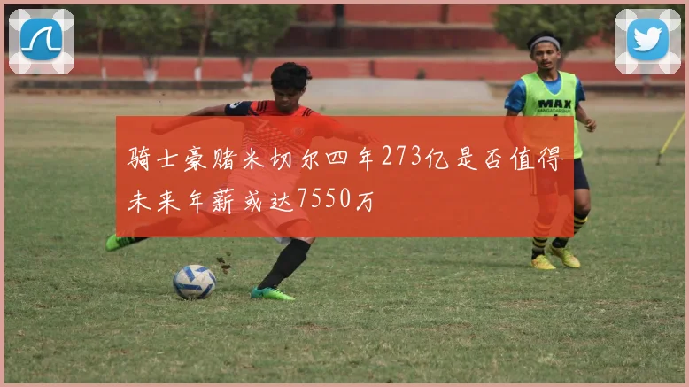 骑士豪赌米切尔四年273亿是否值得未来年薪或达7550万