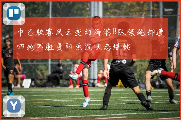 中乙联赛风云变幻海港B队领跑却遭四轮不胜贵阳竞技状态堪忧