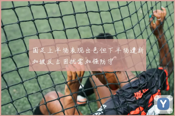 国足上半场表现出色但下半场遭新加坡反击困扰需加强防守
