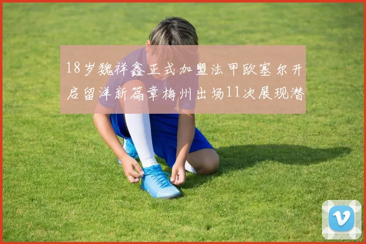 18岁魏祥鑫正式加盟法甲欧塞尔开启留洋新篇章梅州出场11次展现潜力