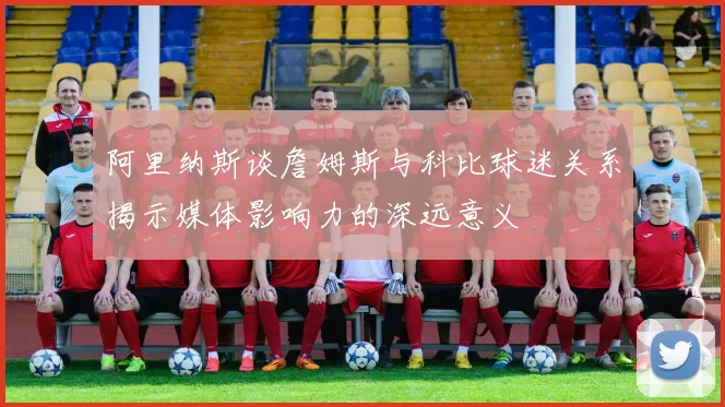 阿里纳斯谈詹姆斯与科比球迷关系揭示媒体影响力的深远意义