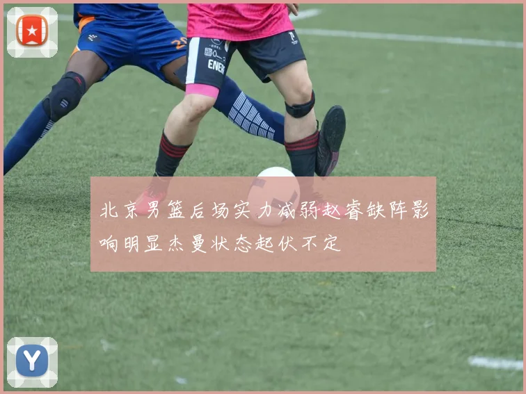 北京男篮后场实力减弱赵睿缺阵影响明显杰曼状态起伏不定