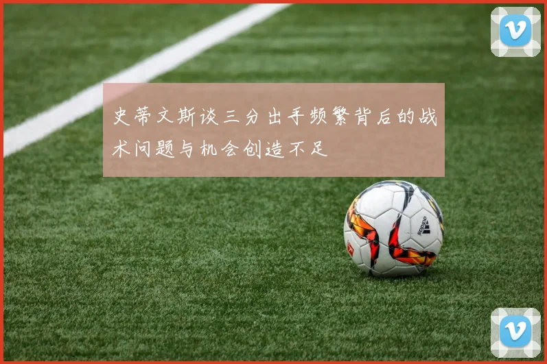 史蒂文斯谈三分出手频繁背后的战术问题与机会创造不足