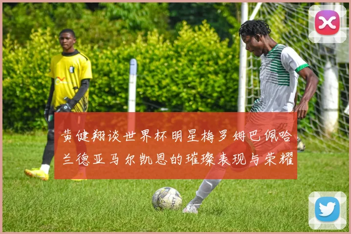 黄健翔谈世界杯明星梅罗姆巴佩哈兰德亚马尔凯恩的璀璨表现与荣耀时刻