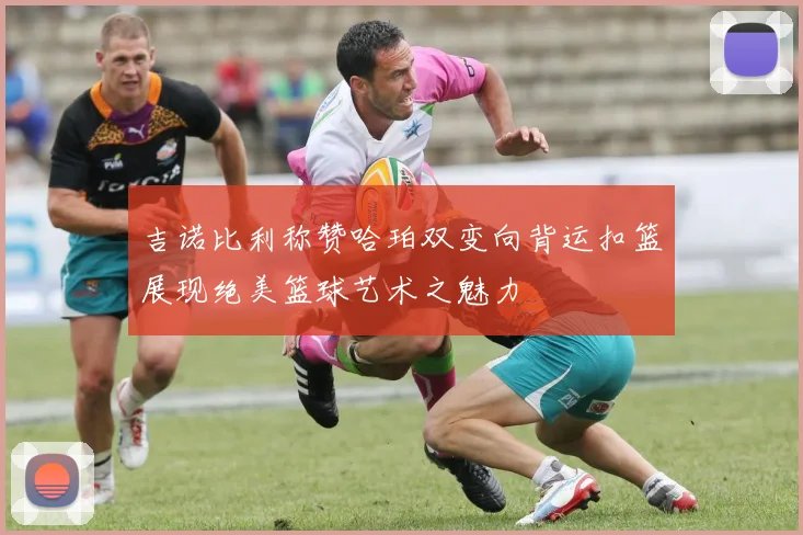 吉诺比利称赞哈珀双变向背运扣篮展现绝美篮球艺术之魅力