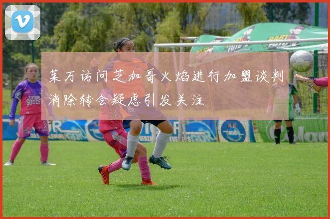 莱万访问芝加哥火焰进行加盟谈判消除转会疑虑引发关注