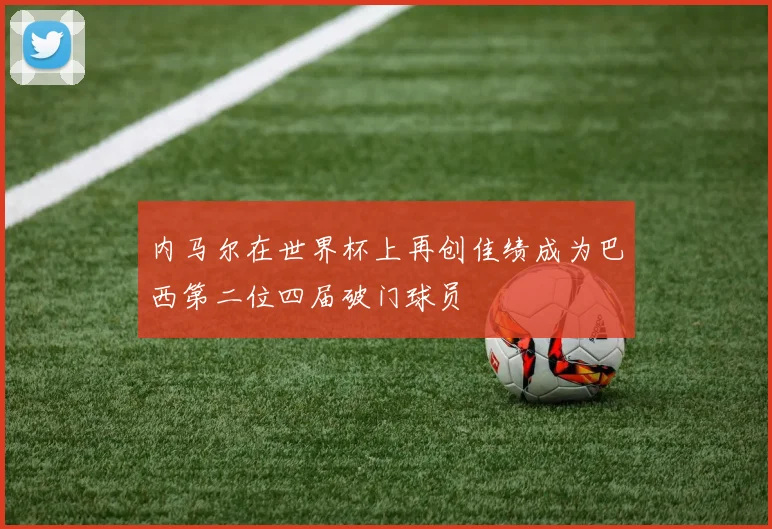 内马尔在世界杯上再创佳绩成为巴西第二位四届破门球员
