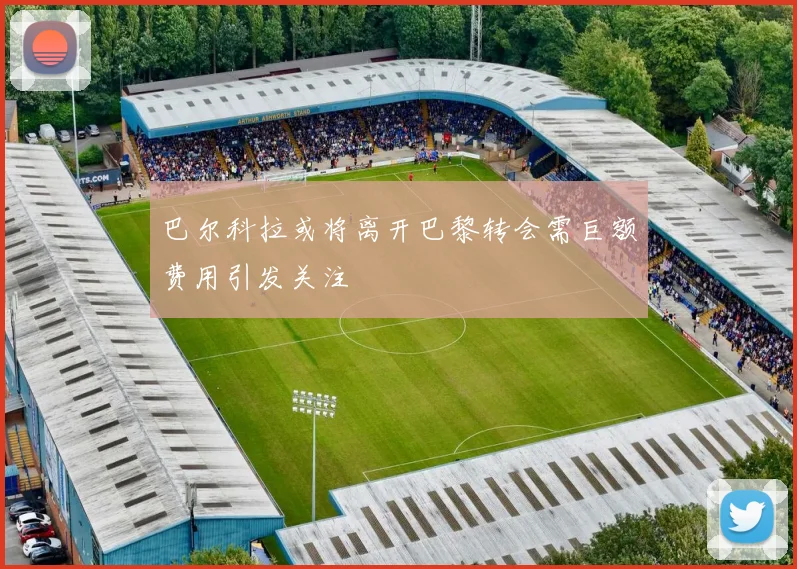 巴尔科拉或将离开巴黎转会需巨额费用引发关注
