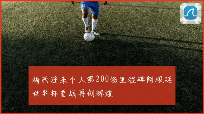 梅西迎来个人第200场里程碑阿根廷世界杯首战再创辉煌