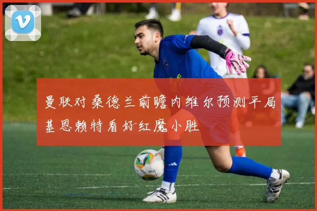 曼联对桑德兰前瞻内维尔预测平局基恩赖特看好红魔小胜