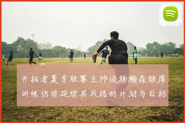 开拓者夏季联赛主帅谈杨瀚森缺席训练仍将延续其风格的计划与目标