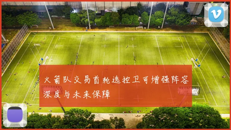 火箭队交易首轮选控卫可增强阵容深度与未来保障