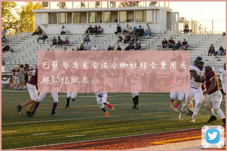 巴萨与马竞洽谈小蜘蛛转会费用或超15亿欧元