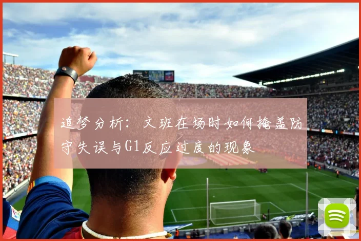 追梦分析：文班在场时如何掩盖防守失误与G1反应过度的现象