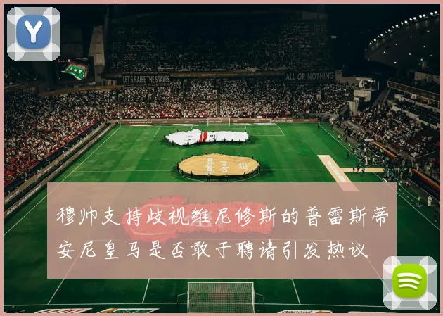 穆帅支持歧视维尼修斯的普雷斯蒂安尼皇马是否敢于聘请引发热议